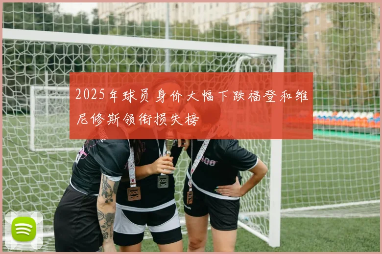 2025年球员身价大幅下跌福登和维尼修斯领衔损失榜
