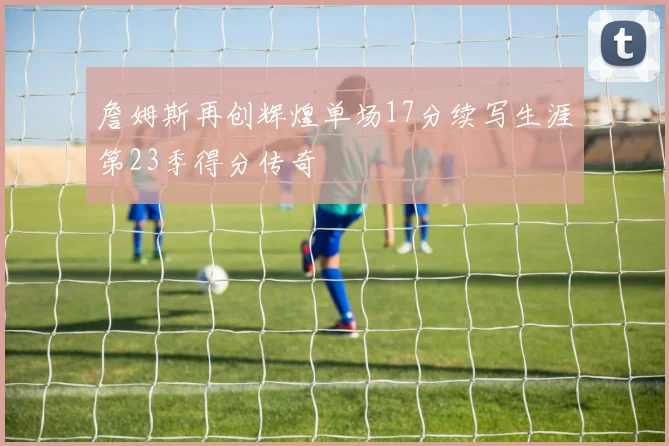 詹姆斯再创辉煌单场17分续写生涯第23季得分传奇