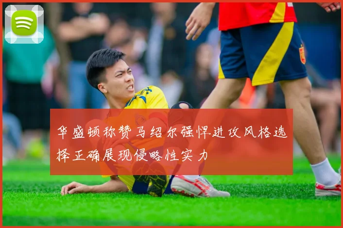 华盛顿称赞马绍尔强悍进攻风格选择正确展现侵略性实力