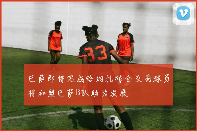 巴萨即将完成哈姆扎转会交易球员将加盟巴萨B队助力发展