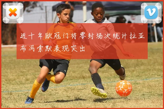 近十年欧冠门将零封场次统计拉亚布冯索默表现突出