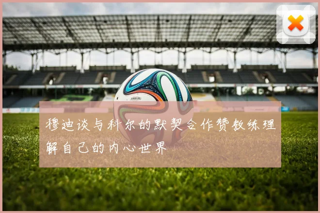 穆迪谈与科尔的默契合作赞教练理解自己的内心世界