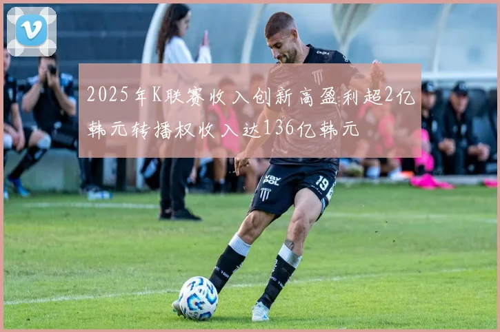 2025年K联赛收入创新高盈利超2亿韩元转播权收入达136亿韩元