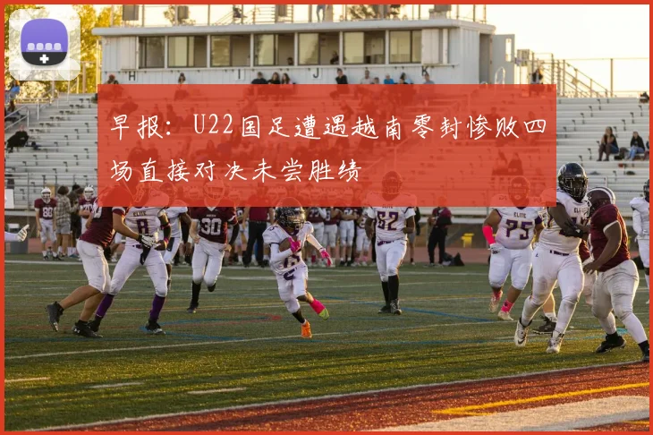 早报：U22国足遭遇越南零封惨败四场直接对决未尝胜绩