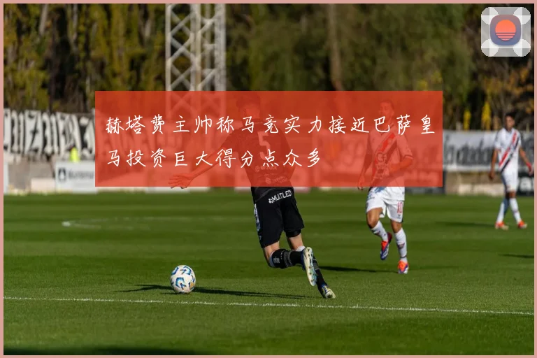 赫塔费主帅称马竞实力接近巴萨皇马投资巨大得分点众多