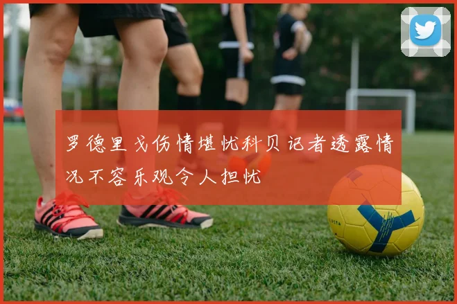 罗德里戈伤情堪忧科贝记者透露情况不容乐观令人担忧