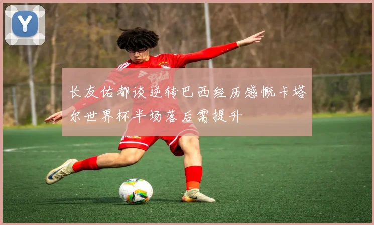 长友佑都谈逆转巴西经历感慨卡塔尔世界杯半场落后需提升
