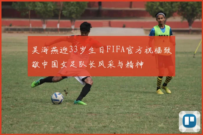 吴海燕迎33岁生日FIFA官方祝福致敬中国女足队长风采与精神