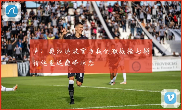 卢：奥拉迪波曾与我们激战抢七期待他重返巅峰状态