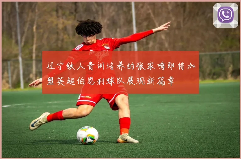 辽宁铁人青训培养的张家鸣即将加盟英超伯恩利球队展现新篇章