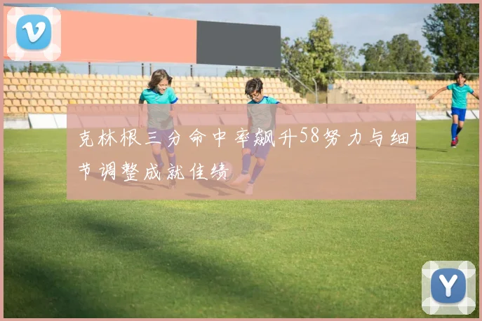 克林根三分命中率飙升58努力与细节调整成就佳绩