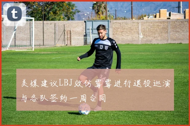 美媒建议LBJ效仿霉霉进行退役巡演与各队签约一周合同