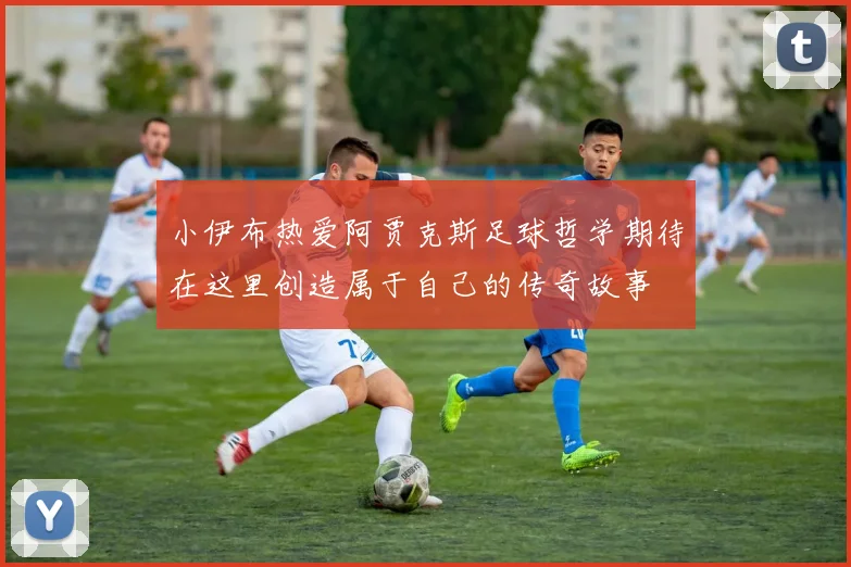 小伊布热爱阿贾克斯足球哲学期待在这里创造属于自己的传奇故事