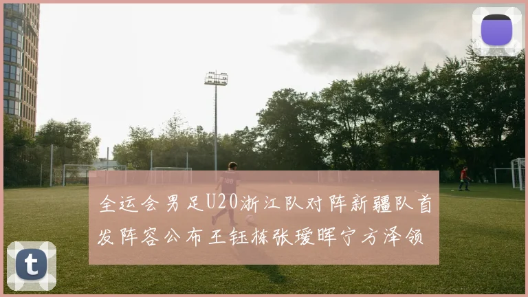 全运会男足U20浙江队对阵新疆队首发阵容公布王钰栋张瑷晖宁方泽领衔出战