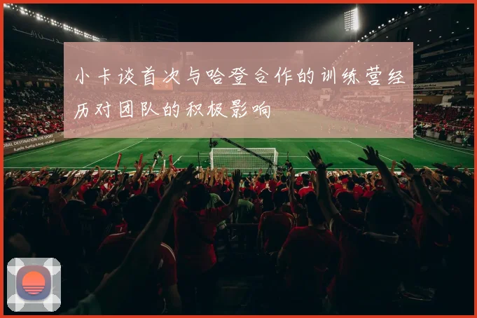 小卡谈首次与哈登合作的训练营经历对团队的积极影响