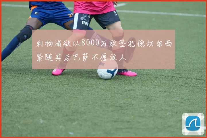 利物浦欲以8000万欧签孔德切尔西紧随其后巴萨不愿放人