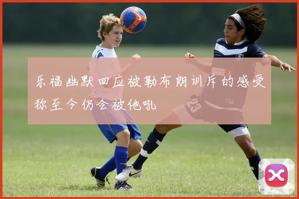 乐福幽默回应被勒布朗训斥的感受称至今仍会被他吼