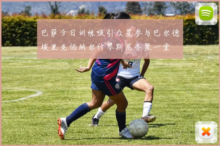 巴萨今日训练吸引众星参与巴尔德埃里克伯纳尔什琴斯尼齐聚一堂