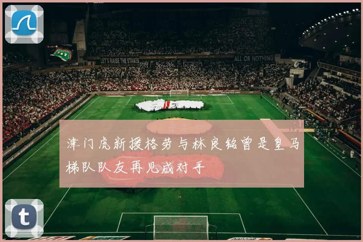 津门虎新援格劳与林良铭曾是皇马梯队队友再见成对手