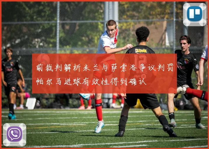前裁判解析米兰与萨索洛争议判罚帕尔马进球有效性得到确认