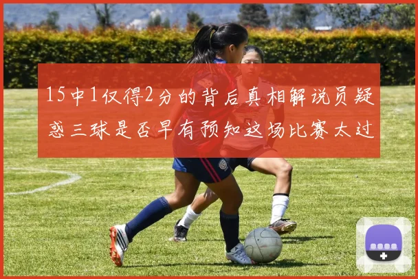 15中1仅得2分的背后真相解说员疑惑三球是否早有预知这场比赛太过抽象