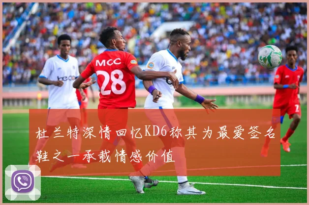 杜兰特深情回忆KD6称其为最爱签名鞋之一承载情感价值