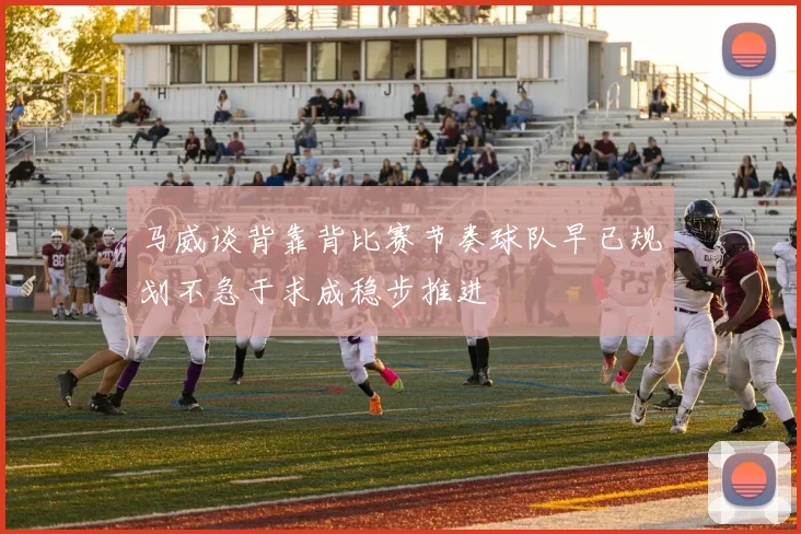 马威谈背靠背比赛节奏球队早已规划不急于求成稳步推进