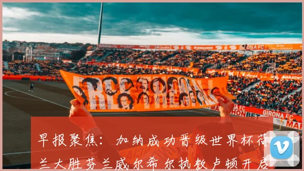 早报聚焦：加纳成功晋级世界杯荷兰大胜芬兰威尔希尔执教卢顿开启新篇章